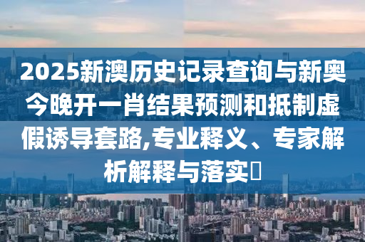 2025新澳歷史記錄查詢(xún)與新奧今晚開(kāi)一肖結(jié)果預(yù)測(cè)和抵制虛假誘導(dǎo)套路,專(zhuān)業(yè)釋義、專(zhuān)家解析解釋與落實(shí)?