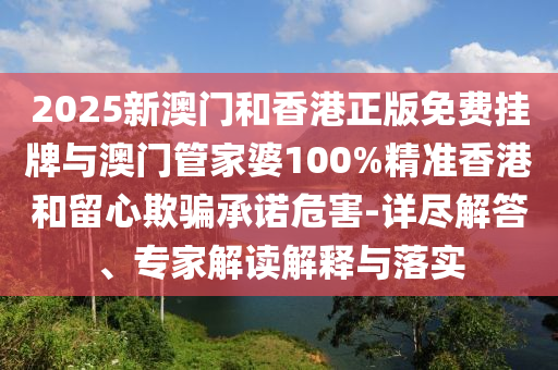 2025新澳門和香港正版免費掛牌與澳門管家婆100%精準香港和留心欺騙承諾危害-詳盡解答、專家解讀解釋與落實