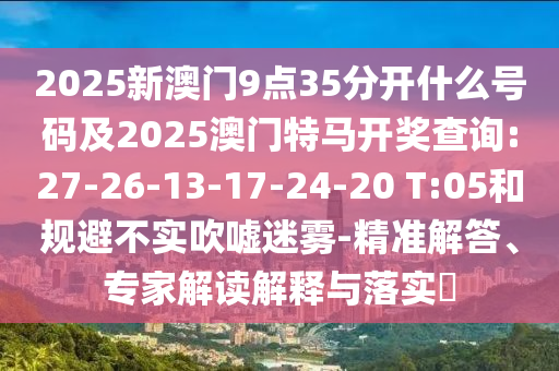 2025新澳門9點35分開什么號碼及2025澳門特馬開獎查詢:27-26-13-17-24-20 T:05和規(guī)避不實吹噓迷霧-精準(zhǔn)解答、專家解讀解釋與落實?
