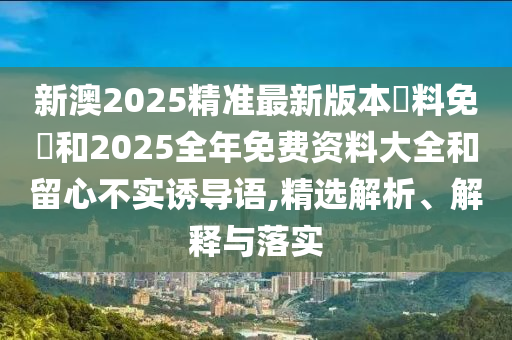 新澳2025精準(zhǔn)最新版本資料免費和2025全年免費資料大全和留心不實誘導(dǎo)語,精選解析、解釋與落實