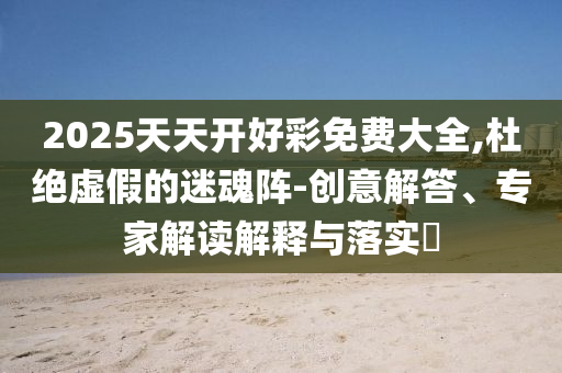 2025天天開好彩免費大全,杜絕虛假的迷魂陣-創(chuàng)意解答、專家解讀解釋與落實?