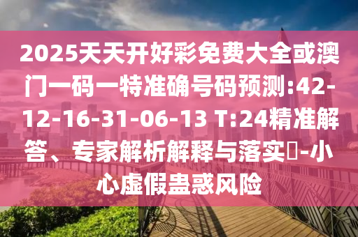 2025天天開好彩免費大全或澳門一碼一特準(zhǔn)確號碼預(yù)測:42-12-16-31-06-13 T:24精準(zhǔn)解答、專家解析解釋與落實?-小心虛假蠱惑風(fēng)險