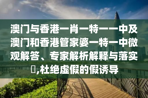 澳門與香港一肖一特一一中及澳門和香港管家婆一特一中微觀解答、專家解析解釋與落實?,杜絕虛假的假誘導