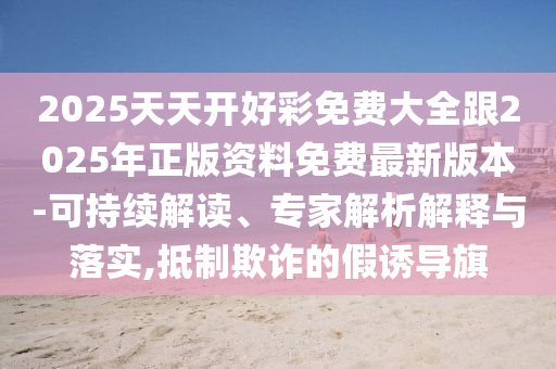 2025天天開好彩免費(fèi)大全跟2025年正版資料免費(fèi)最新版本-可持續(xù)解讀、專家解析解釋與落實(shí),抵制欺詐的假誘導(dǎo)旗