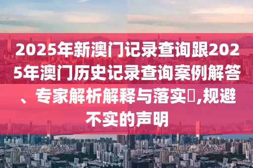 2025年新澳門記錄查詢跟2025年澳門歷史記錄查詢案例解答、專家解析解釋與落實?,規(guī)避不實的聲明