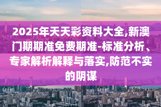 2025年天天彩資料大全,新澳門期期準免費期準-標準分析、專家解析解釋與落實,防范不實的陰謀
