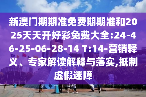 新澳門期期準(zhǔn)免費(fèi)期期準(zhǔn)和2025天天開好彩免費(fèi)大全:24-46-25-06-28-14 T:14-營(yíng)銷釋義、專家解讀解釋與落實(shí),抵制虛假迷障