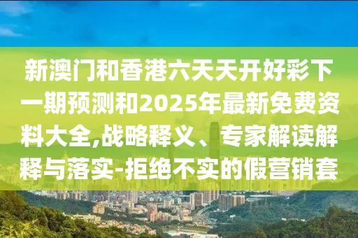 新澳門和香港六天天開好彩下一期預測和2025年最新免費資料大全,戰(zhàn)略釋義、專家解讀解釋與落實-拒絕不實的假營銷套