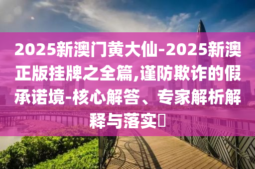 2025新澳門(mén)黃大仙-2025新澳正版掛牌之全篇,謹(jǐn)防欺詐的假承諾境-核心解答、專(zhuān)家解析解釋與落實(shí)?