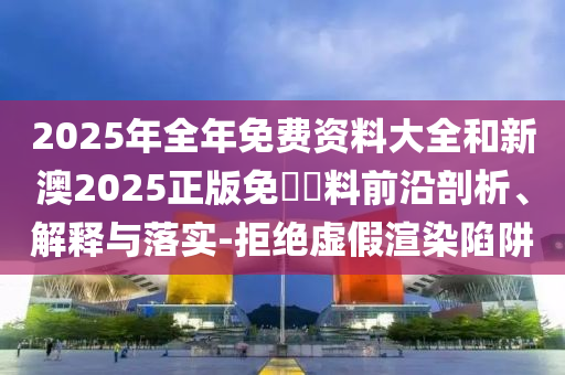 2025年全年免費(fèi)資料大全和新澳2025正版免費(fèi)資料前沿剖析、解釋與落實(shí)-拒絕虛假渲染陷阱