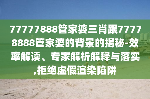 77777888管家婆三肖跟77778888管家婆的背景的揭秘-效率解讀、專家解析解釋與落實(shí),拒絕虛假渲染陷阱