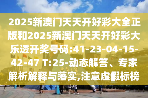 2025新澳門天天開好彩大全正版和2025新澳門天天開好彩大樂透開獎號碼:41-23-04-15-42-47 T:25-動態(tài)解答、專家解析解釋與落實,注意虛假標(biāo)榜