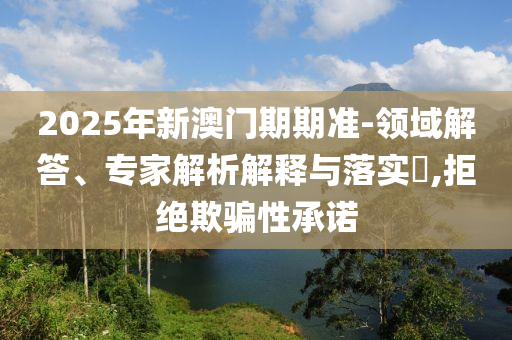 2025年新澳門(mén)期期準(zhǔn)-領(lǐng)域解答、專(zhuān)家解析解釋與落實(shí)?,拒絕欺騙性承諾