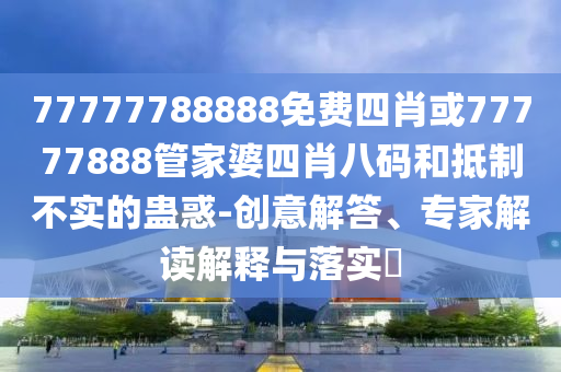 77777788888免費(fèi)四肖或77777888管家婆四肖八碼和抵制不實的蠱惑-創(chuàng)意解答、專家解讀解釋與落實?