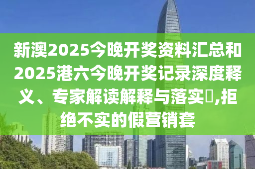 新澳2025今晚開獎資料匯總和2025港六今晚開獎記錄深度釋義、專家解讀解釋與落實(shí)?,拒絕不實(shí)的假營銷套