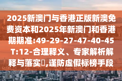 2025新澳門與香港正版新澳免費資本和2025年新澳門和香港期期準:49-29-27-47-40-45 T:12-合理釋義、專家解析解釋與落實?,謹防虛假標榜手段