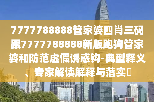 7777788888管家婆四肖三碼跟7777788888新版跑狗管家婆和防范虛假誘惑鉤-典型釋義、專家解讀解釋與落實?