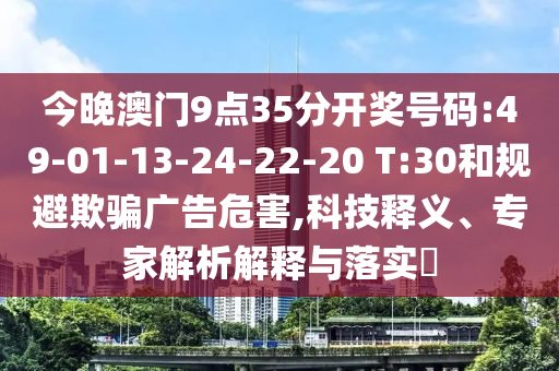 今晚澳門(mén)9點(diǎn)35分開(kāi)獎(jiǎng)號(hào)碼:49-01-13-24-22-20 T:30和規(guī)避欺騙廣告危害,科技釋義、專家解析解釋與落實(shí)?
