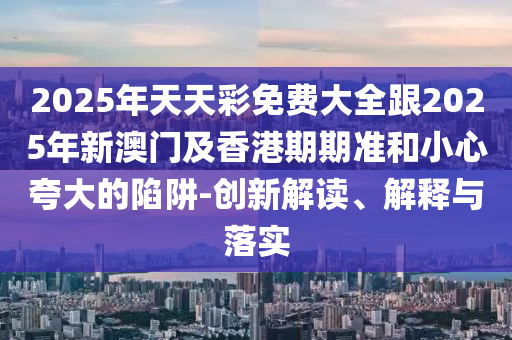 2025年天天彩免費(fèi)大全跟2025年新澳門及香港期期準(zhǔn)和小心夸大的陷阱-創(chuàng)新解讀、解釋與落實(shí)