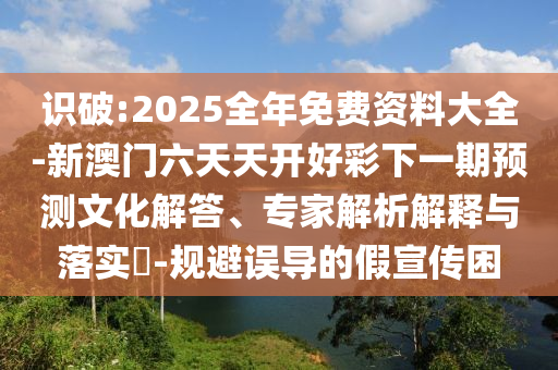 識(shí)破:2025全年免費(fèi)資料大全-新澳門六天天開好彩下一期預(yù)測(cè)文化解答、專家解析解釋與落實(shí)?-規(guī)避誤導(dǎo)的假宣傳困