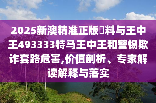 2025新澳精準(zhǔn)正版資料與王中王493333特馬王中王和警惕欺詐套路危害,價(jià)值剖析、專家解讀解釋與落實(shí)