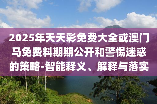 2025年天天彩免費(fèi)大全或澳門馬免費(fèi)料期期公開和警惕迷惑的策略-智能釋義、解釋與落實
