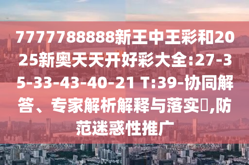 7777788888新王中王彩和2025新奧天天開(kāi)好彩大全:27-35-33-43-40-21 T:39-協(xié)同解答、專(zhuān)家解析解釋與落實(shí)?,防范迷惑性推廣