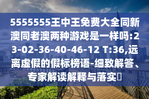 5555555王中王免費大全同新澳同老澳兩種游戲是一樣嗎:23-02-36-40-46-12 T:36,遠(yuǎn)離虛假的假標(biāo)榜語-細(xì)致解答、專家解讀解釋與落實?
