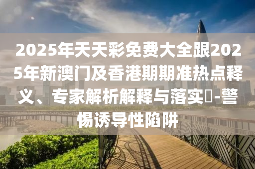 2025年天天彩免費(fèi)大全跟2025年新澳門及香港期期準(zhǔn)熱點(diǎn)釋義、專家解析解釋與落實(shí)?-警惕誘導(dǎo)性陷阱