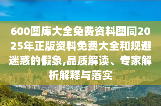 600圖庫(kù)大全免費(fèi)資料圖同2025年正版資料免費(fèi)大全和規(guī)避迷惑的假象,品質(zhì)解讀、專家解析解釋與落實(shí)