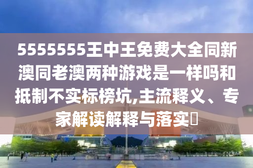 5555555王中王免費(fèi)大全同新澳同老澳兩種游戲是一樣嗎和抵制不實(shí)標(biāo)榜坑,主流釋義、專(zhuān)家解讀解釋與落實(shí)?