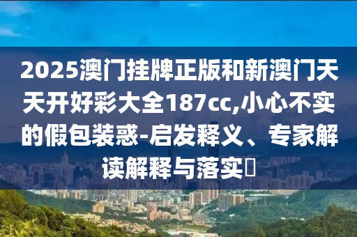 2025澳門掛牌正版和新澳門天天開好彩大全187cc,小心不實(shí)的假包裝惑-啟發(fā)釋義、專家解讀解釋與落實(shí)?