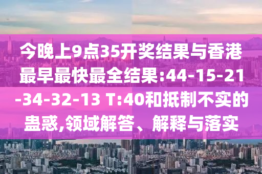 今晚上9點35開獎結(jié)果與香港最早最快最全結(jié)果:44-15-21-34-32-13 T:40和抵制不實的蠱惑,領(lǐng)域解答、解釋與落實