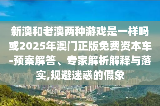 新澳和老澳兩種游戲是一樣嗎或2025年澳門正版免費資本車-預案解答、專家解析解釋與落實,規(guī)避迷惑的假象