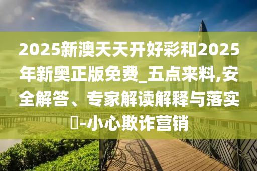 2025新澳天天開好彩和2025年新奧正版免費(fèi)_五點(diǎn)來料,安全解答、專家解讀解釋與落實(shí)?-小心欺詐營銷