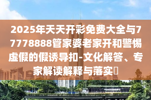 2025年天天開彩免費大全與77778888管家婆老家開和警惕虛假的假誘導扣-文化解答、專家解讀解釋與落實?