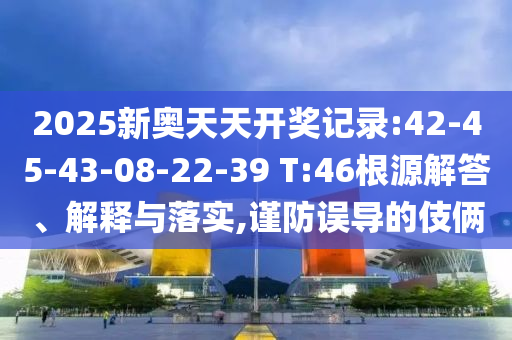 2025新奧天天開(kāi)獎(jiǎng)記錄:42-45-43-08-22-39 T:46根源解答、解釋與落實(shí),謹(jǐn)防誤導(dǎo)的伎倆